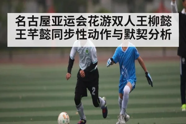 名古屋亚运会花游双人王柳懿王芊懿同步性动作与默契分析