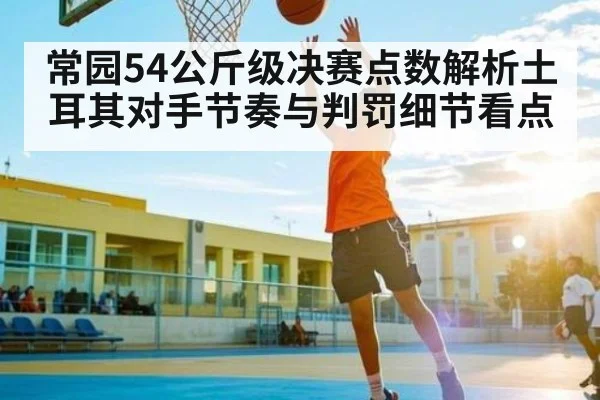 常园54公斤级决赛点数解析土耳其对手节奏与判罚细节看点