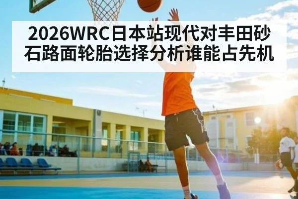 2026WRC日本站现代对丰田砂石路面轮胎选择分析谁能占先机